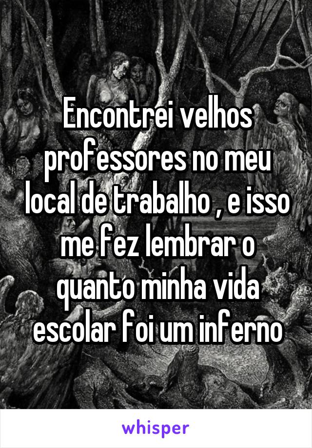 Encontrei velhos professores no meu local de trabalho , e isso me fez lembrar o quanto minha vida escolar foi um inferno