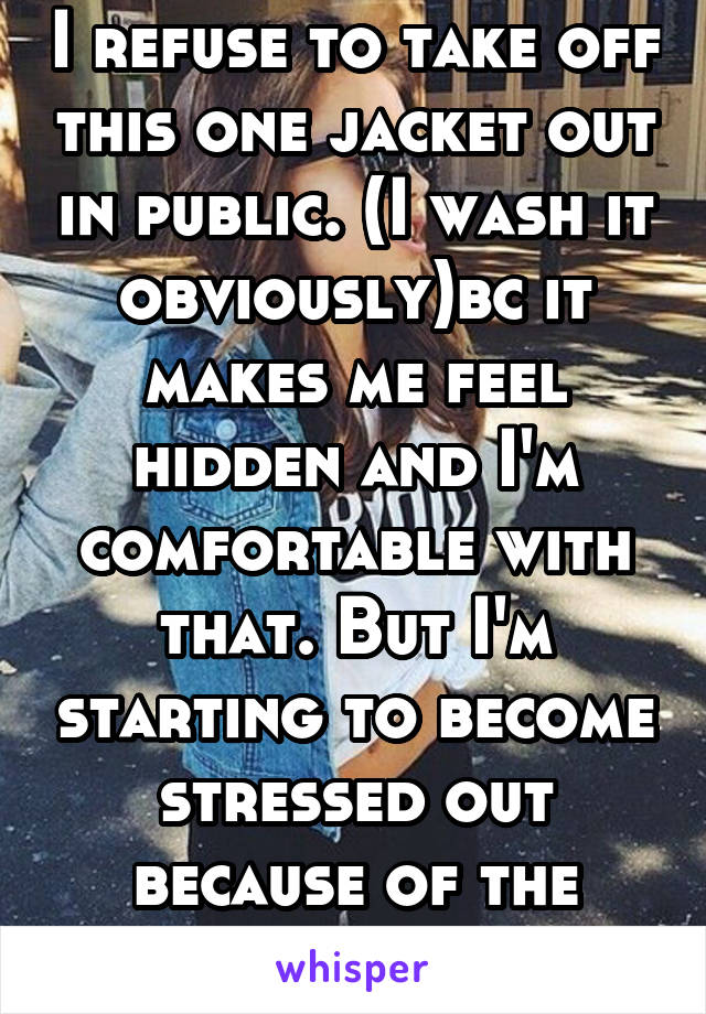 I refuse to take off this one jacket out in public. (I wash it obviously)bc it makes me feel hidden and I'm comfortable with that. But I'm starting to become stressed out because of the warm weather.