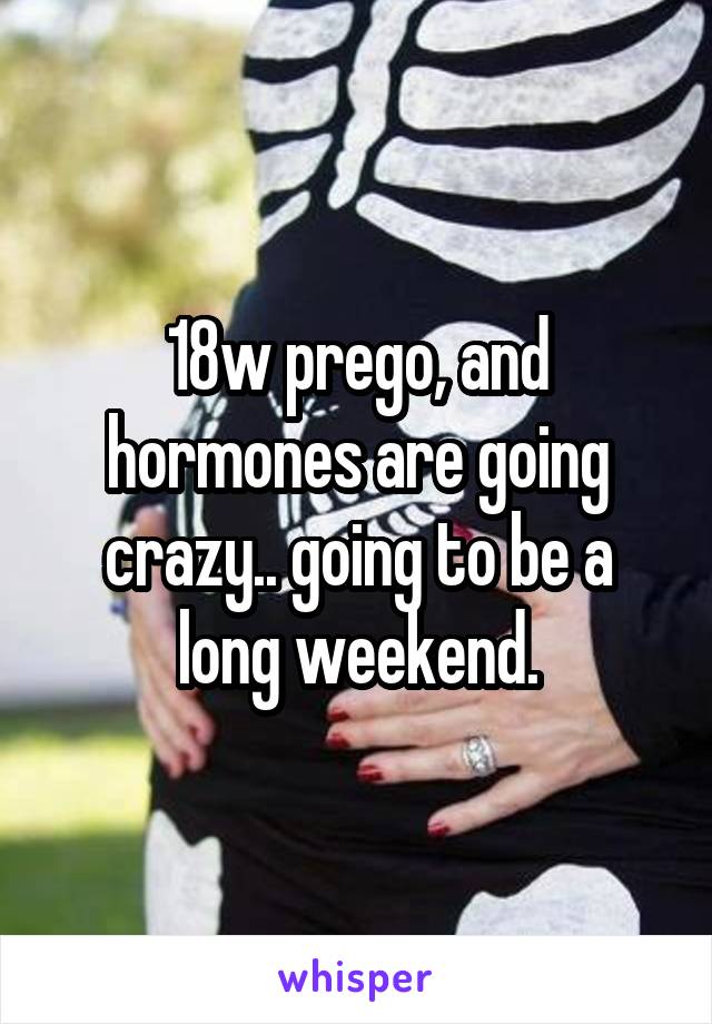 18w prego, and hormones are going crazy.. going to be a long weekend.