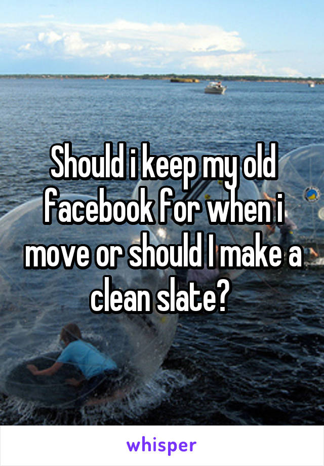 Should i keep my old facebook for when i move or should I make a clean slate? 