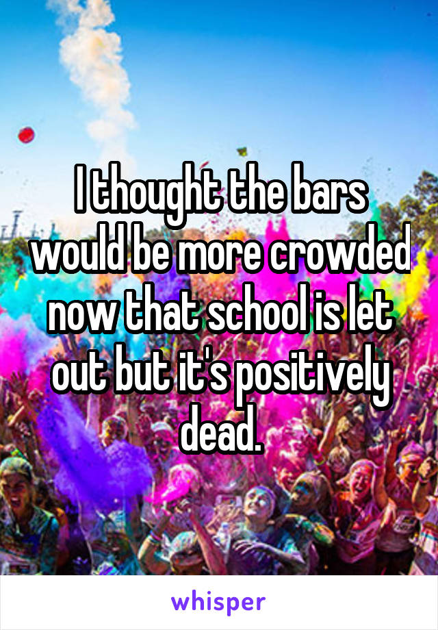 I thought the bars would be more crowded now that school is let out but it's positively dead.