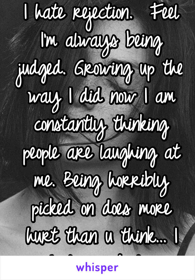 I hate rejection.  Feel I'm always being judged. Growing up the way I did now I am constantly thinking people are laughing at me. Being horribly picked on does more hurt than u think... I hate my body