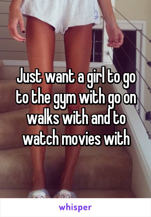 Just want a girl to go to the gym with go on walks with and to watch movies with