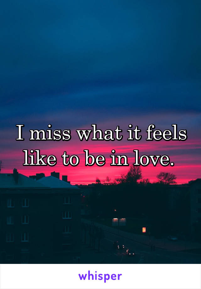 I miss what it feels like to be in love. 