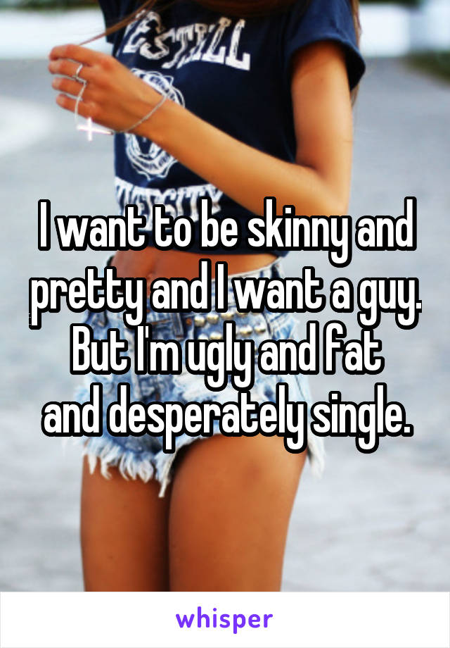 I want to be skinny and pretty and I want a guy.
But I'm ugly and fat and desperately single.