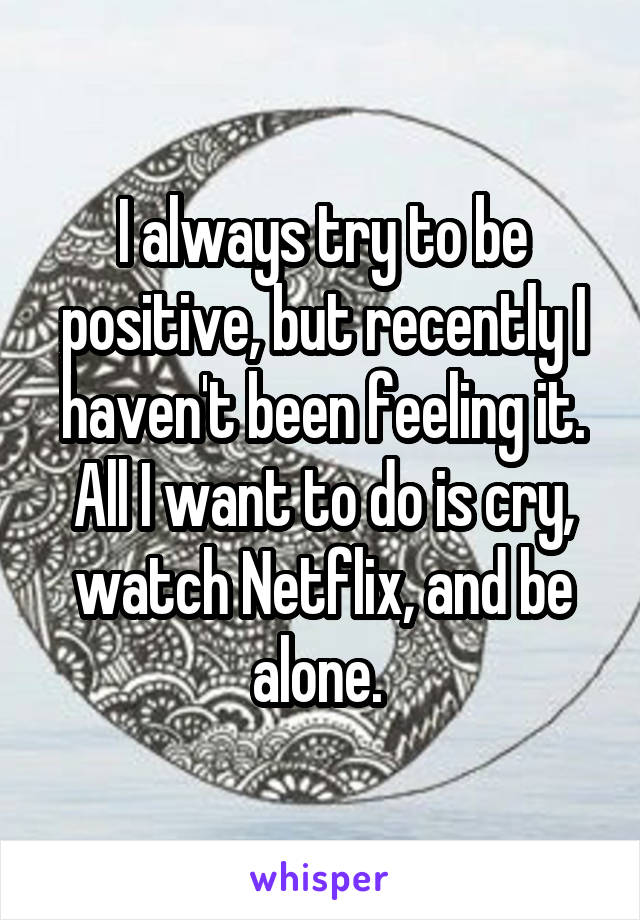 I always try to be positive, but recently I haven't been feeling it. All I want to do is cry, watch Netflix, and be alone. 