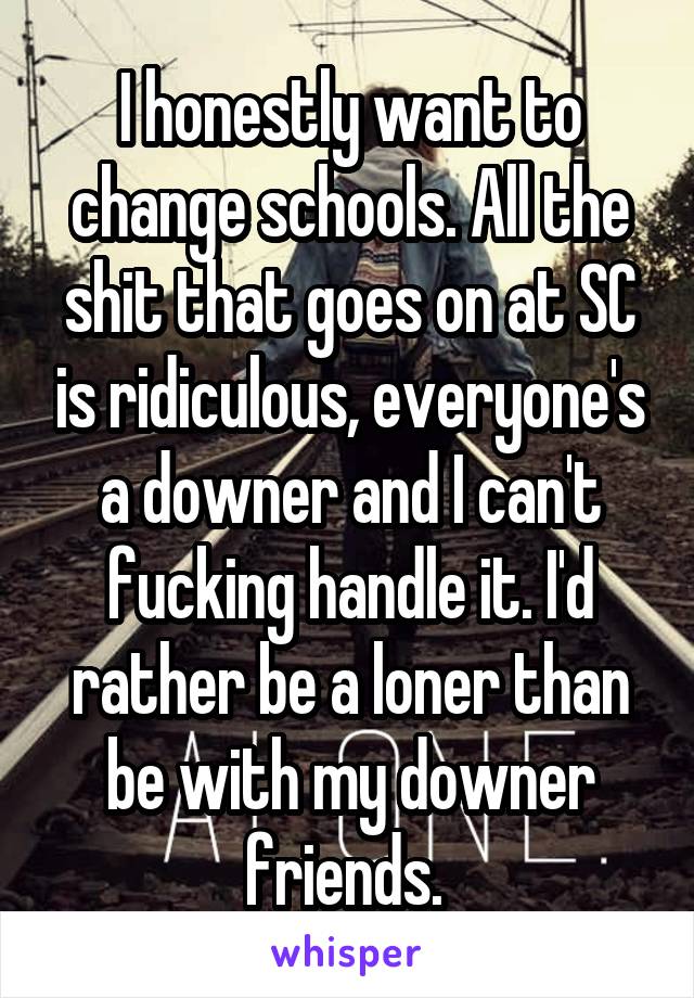 I honestly want to change schools. All the shit that goes on at SC is ridiculous, everyone's a downer and I can't fucking handle it. I'd rather be a loner than be with my downer friends. 