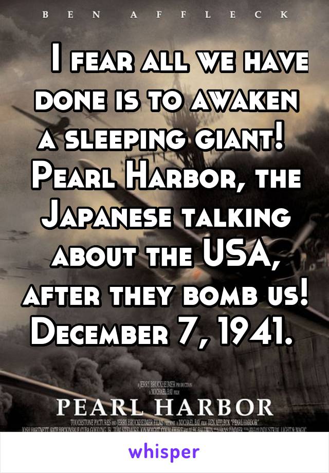    I fear all we have done is to awaken a sleeping giant!  Pearl Harbor, the Japanese talking about the USA, after they bomb us! December 7, 1941. 

