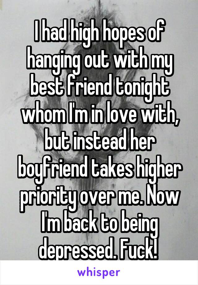 I had high hopes of hanging out with my best friend tonight whom I'm in love with, but instead her boyfriend takes higher priority over me. Now I'm back to being depressed. Fuck! 