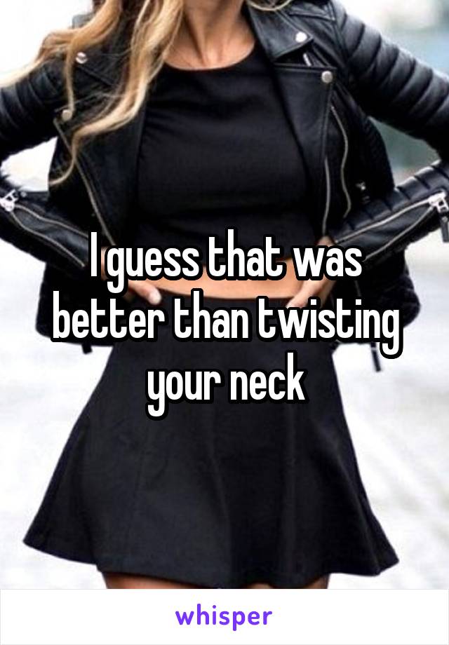 I guess that was better than twisting your neck