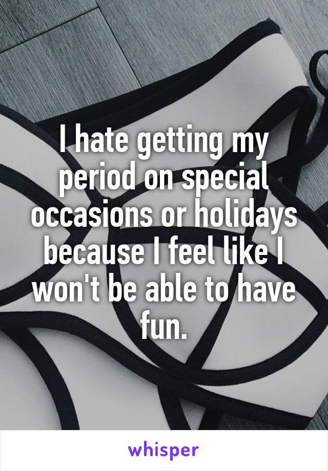 I hate getting my period on special occasions or holidays because I feel like I won't be able to have fun.