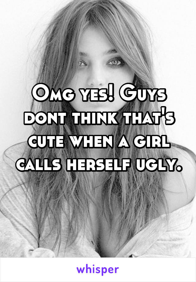 Omg yes! Guys dont think that's cute when a girl calls herself ugly. 