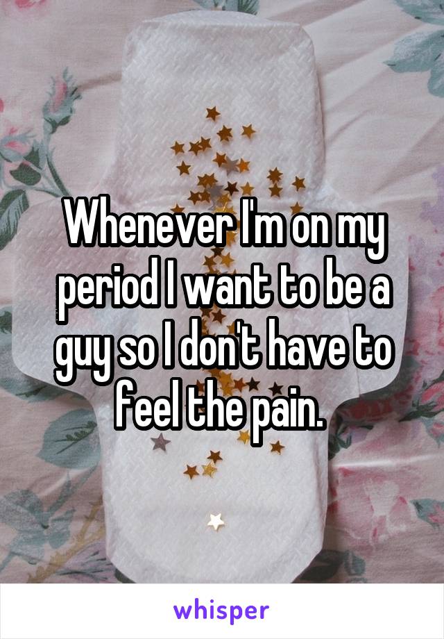 Whenever I'm on my period I want to be a guy so I don't have to feel the pain. 