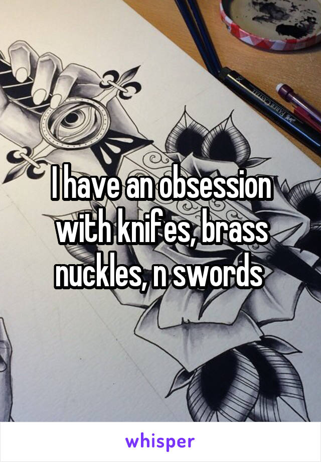 I have an obsession with knifes, brass nuckles, n swords 