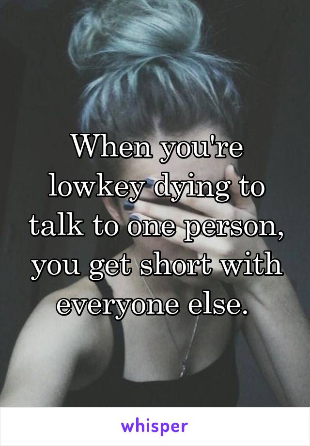 When you're lowkey dying to talk to one person, you get short with everyone else. 