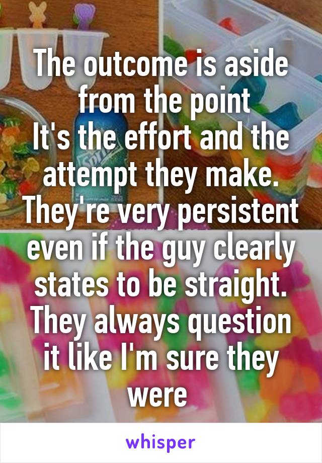 The outcome is aside
 from the point
It's the effort and the attempt they make. They're very persistent even if the guy clearly states to be straight. They always question it like I'm sure they were 