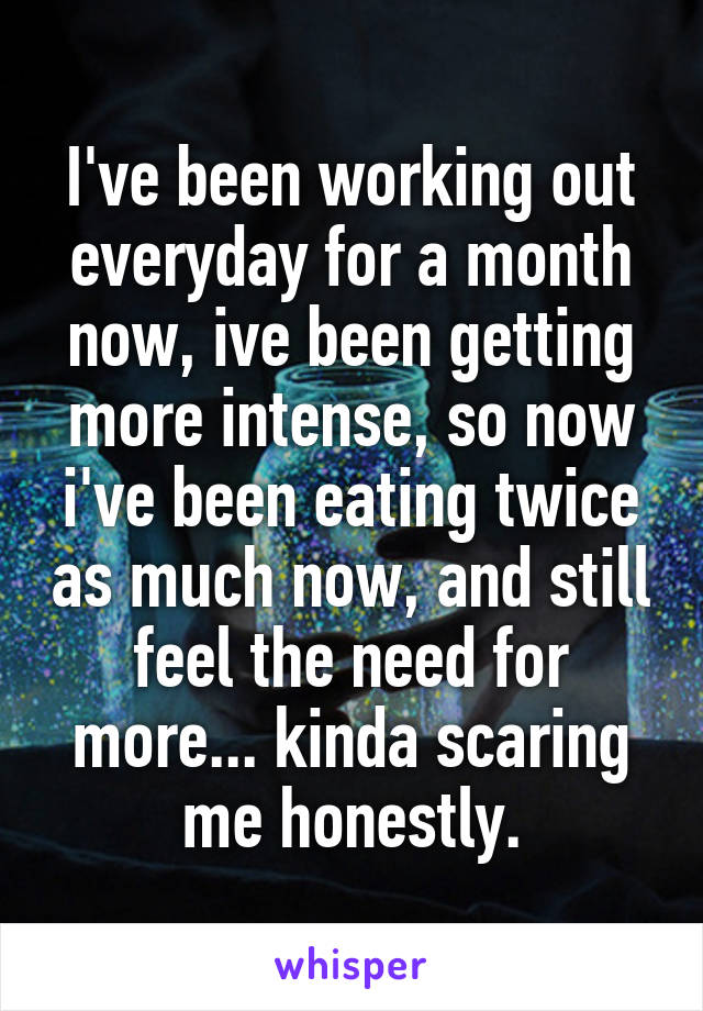 I've been working out everyday for a month now, ive been getting more intense, so now i've been eating twice as much now, and still feel the need for more... kinda scaring me honestly.