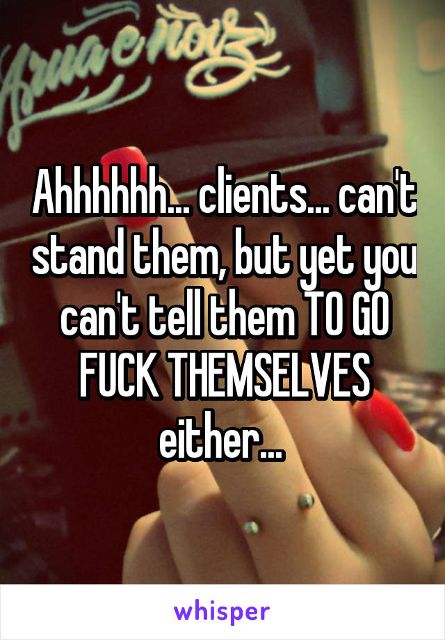 Ahhhhhh... clients... can't stand them, but yet you can't tell them TO GO FUCK THEMSELVES either... 