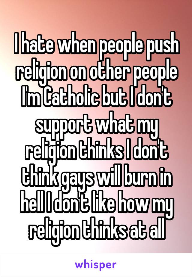 I hate when people push religion on other people I'm Catholic but I don't support what my religion thinks I don't think gays will burn in hell I don't like how my religion thinks at all