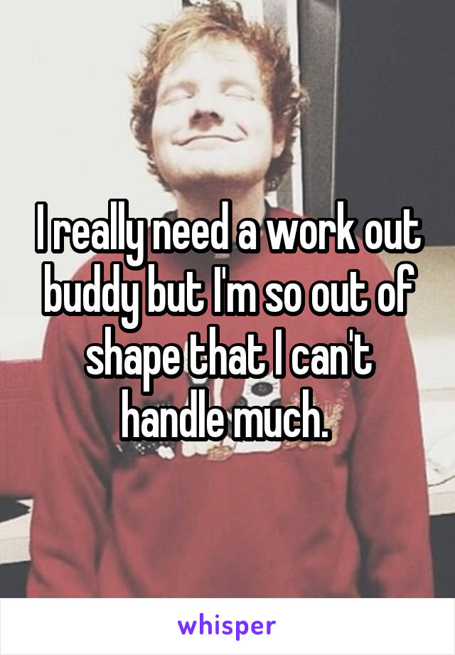 I really need a work out buddy but I'm so out of shape that I can't handle much. 