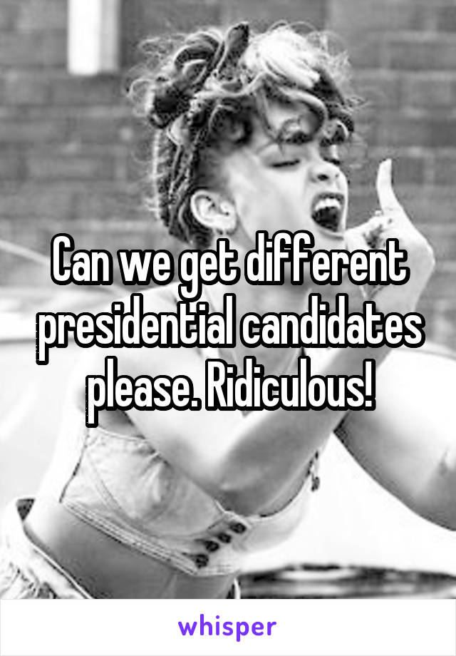 Can we get different presidential candidates please. Ridiculous!