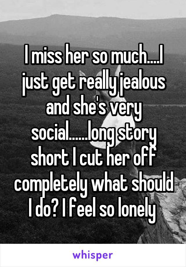 I miss her so much....I just get really jealous and she's very social......long story short I cut her off completely what should I do? I feel so lonely 