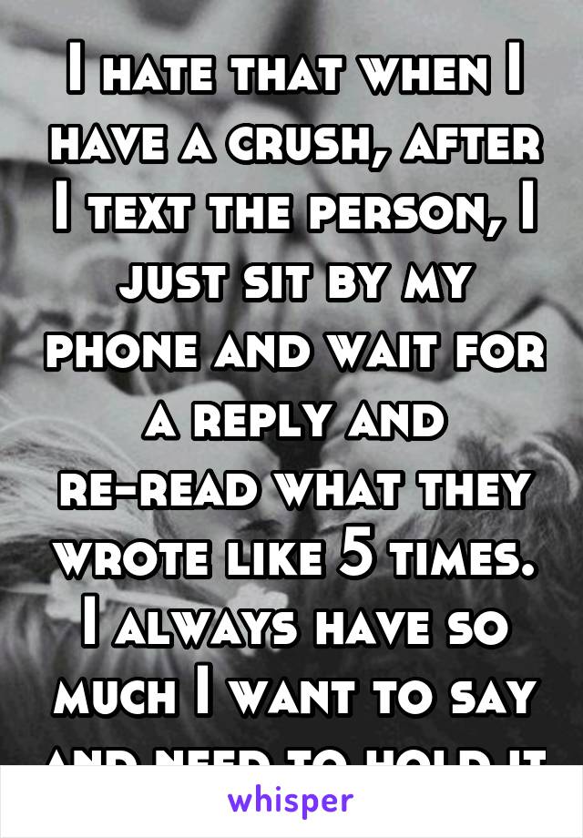 I hate that when I have a crush, after I text the person, I just sit by my phone and wait for a reply and re-read what they wrote like 5 times. I always have so much I want to say and need to hold it