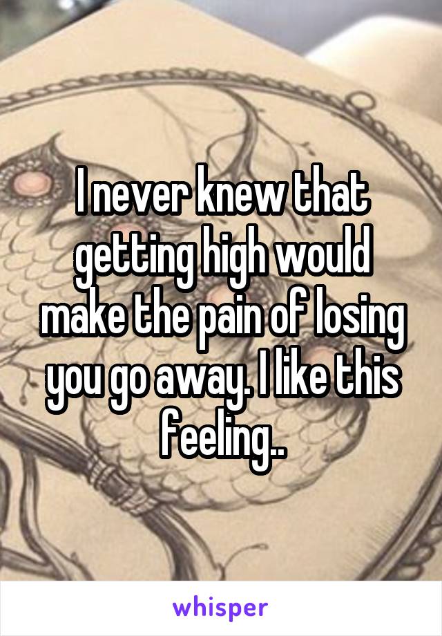 I never knew that getting high would make the pain of losing you go away. I like this feeling..