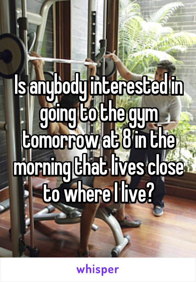 Is anybody interested in going to the gym tomorrow at 8 in the morning that lives close to where I live?