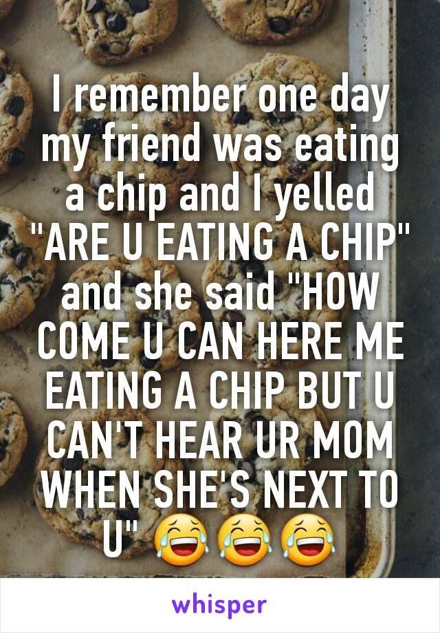 I remember one day my friend was eating a chip and I yelled "ARE U EATING A CHIP" and she said "HOW COME U CAN HERE ME EATING A CHIP BUT U CAN'T HEAR UR MOM WHEN SHE'S NEXT TO U" 😂😂😂