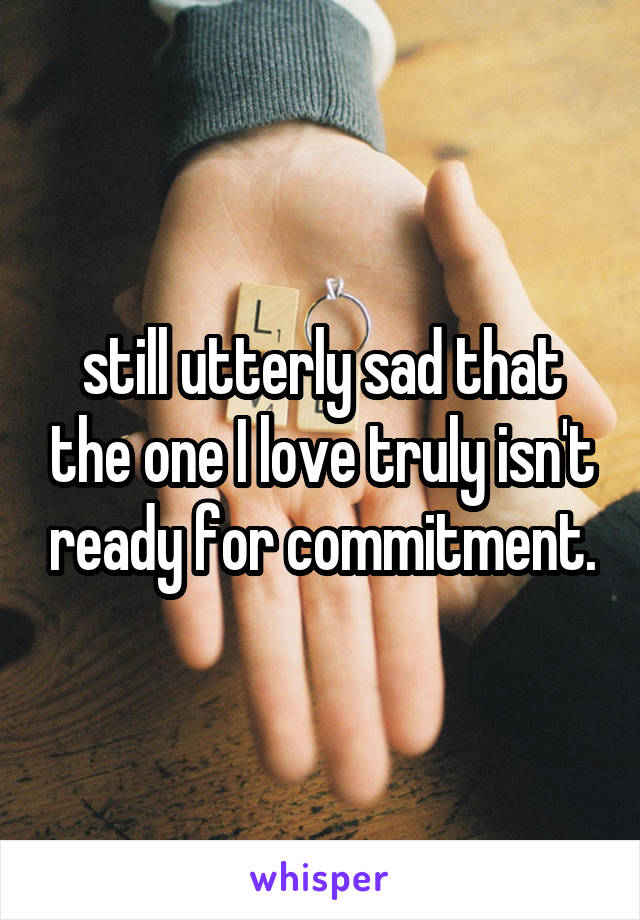 still utterly sad that the one I love truly isn't ready for commitment.