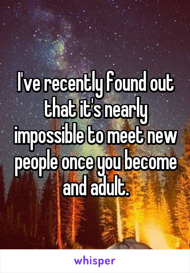 I've recently found out that it's nearly impossible to meet new people once you become and adult.