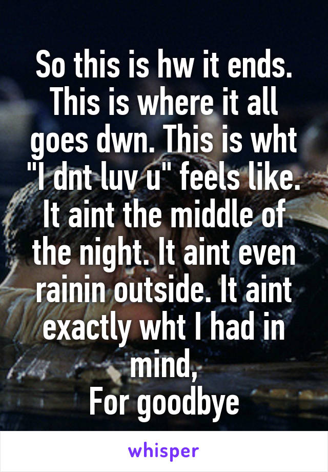 So this is hw it ends.
This is where it all goes dwn. This is wht "I dnt luv u" feels like. It aint the middle of the night. It aint even rainin outside. It aint exactly wht I had in mind,
For goodbye