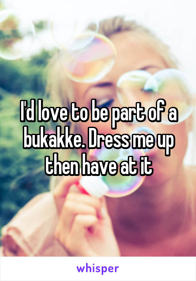 I'd love to be part of a bukakke. Dress me up then have at it