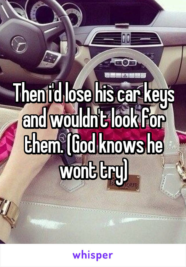 Then i'd lose his car keys and wouldn't look for them. (God knows he wont try)