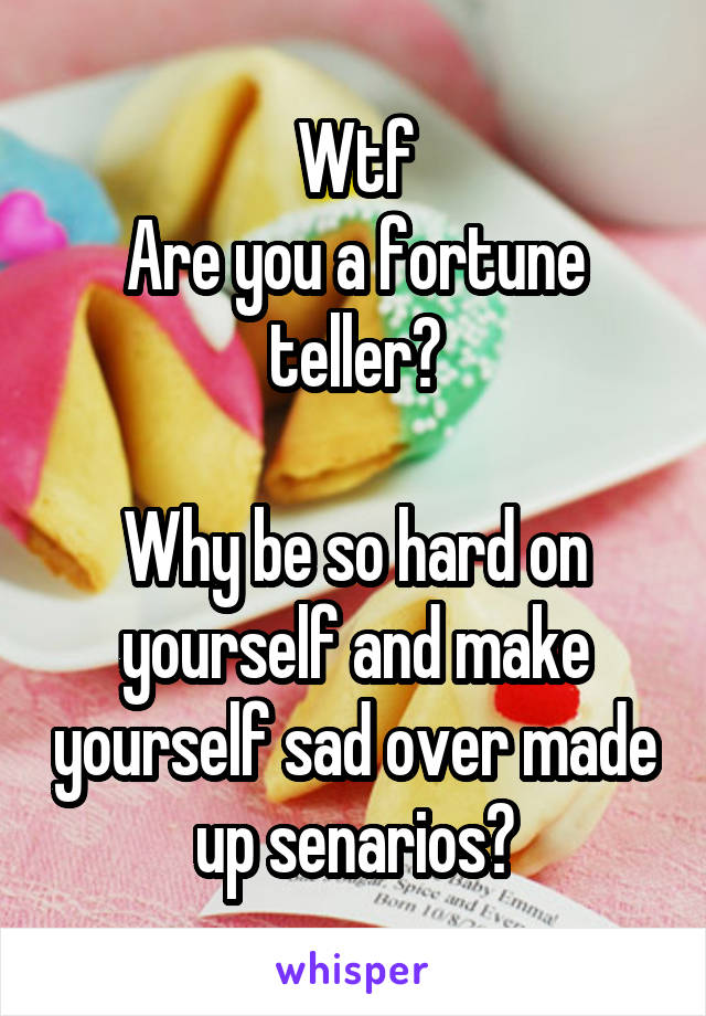 Wtf
Are you a fortune teller?

Why be so hard on yourself and make yourself sad over made up senarios?