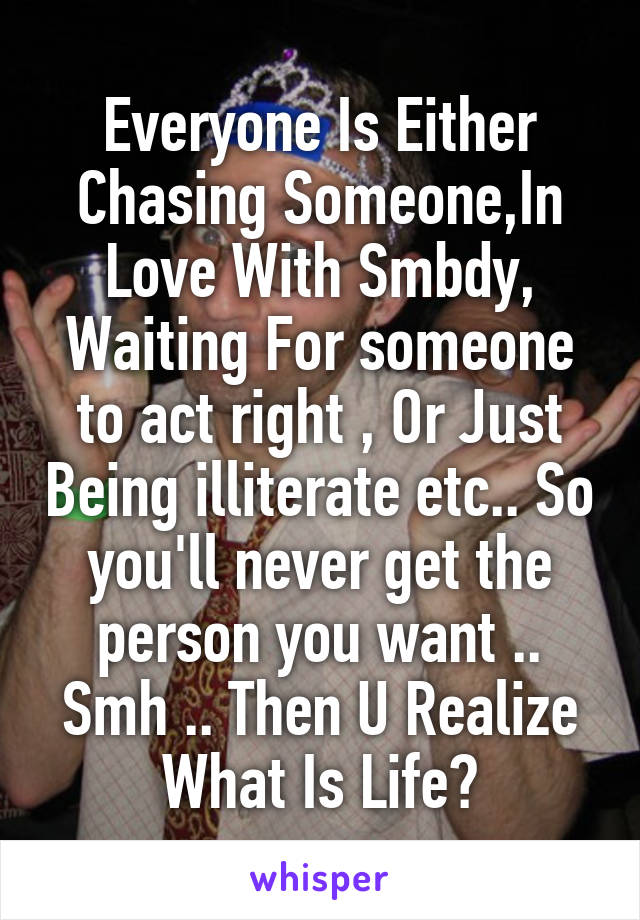 Everyone Is Either Chasing Someone,In Love With Smbdy, Waiting For someone to act right , Or Just Being illiterate etc.. So you'll never get the person you want .. Smh .. Then U Realize What Is Life?