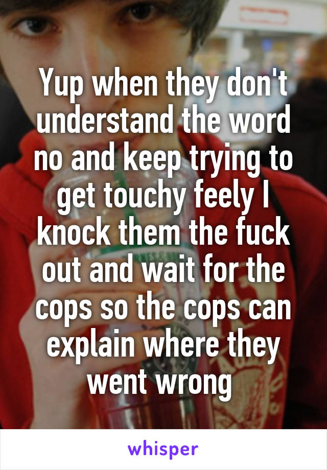 Yup when they don't understand the word no and keep trying to get touchy feely I knock them the fuck out and wait for the cops so the cops can explain where they went wrong 