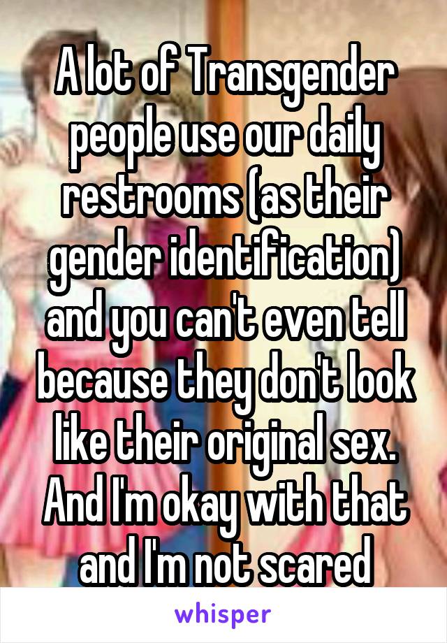 A lot of Transgender people use our daily restrooms (as their gender identification) and you can't even tell because they don't look like their original sex. And I'm okay with that and I'm not scared