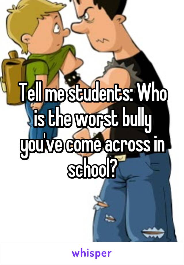 Tell me students: Who is the worst bully you've come across in school?