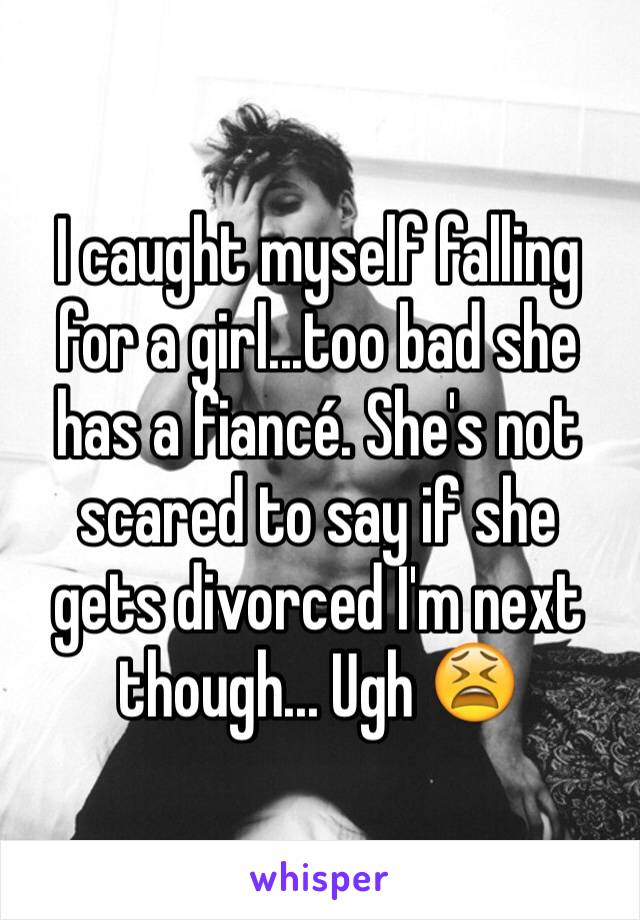 I caught myself falling for a girl...too bad she has a fiancé. She's not scared to say if she gets divorced I'm next though... Ugh 😫