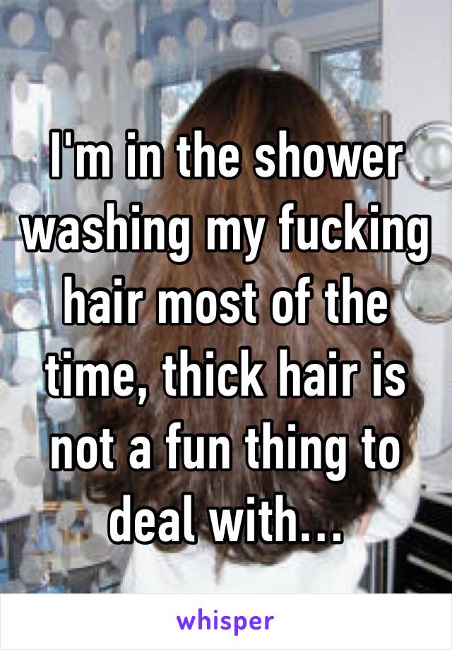 I'm in the shower washing my fucking hair most of the time, thick hair is not a fun thing to deal with…