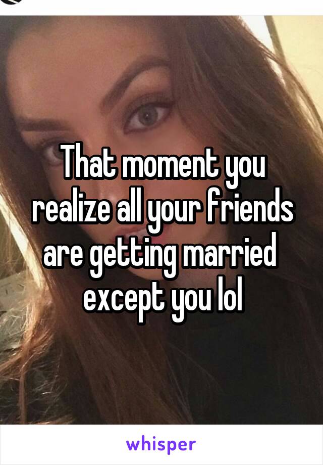 That moment you realize all your friends are getting married  except you lol