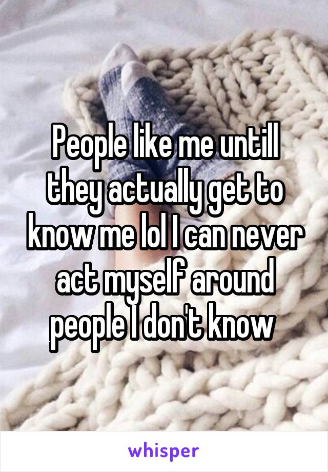 People like me untill they actually get to know me lol I can never act myself around people I don't know 