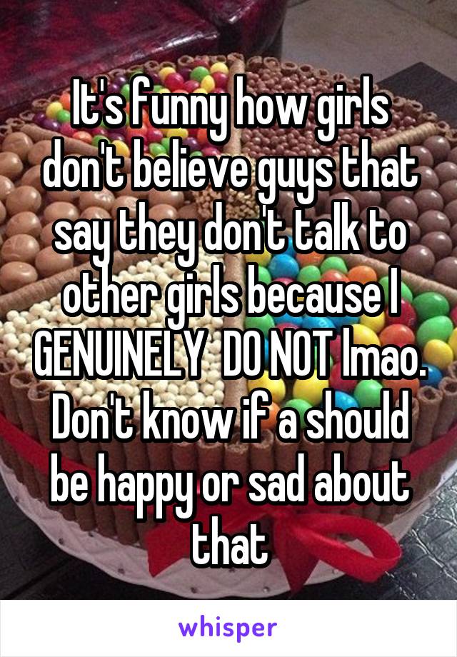 It's funny how girls don't believe guys that say they don't talk to other girls because I GENUINELY  DO NOT lmao. Don't know if a should be happy or sad about that