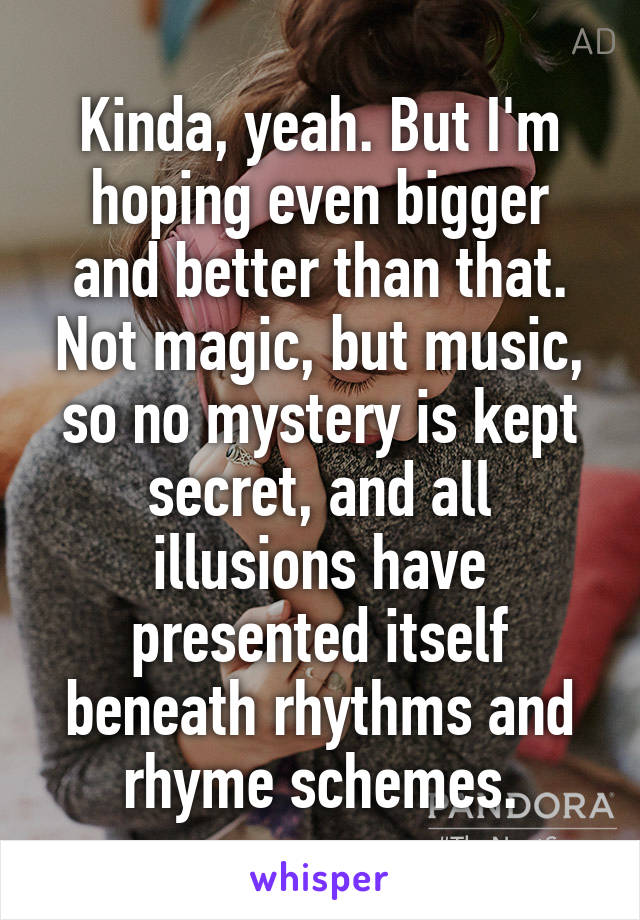 Kinda, yeah. But I'm hoping even bigger and better than that. Not magic, but music, so no mystery is kept secret, and all illusions have presented itself beneath rhythms and rhyme schemes.