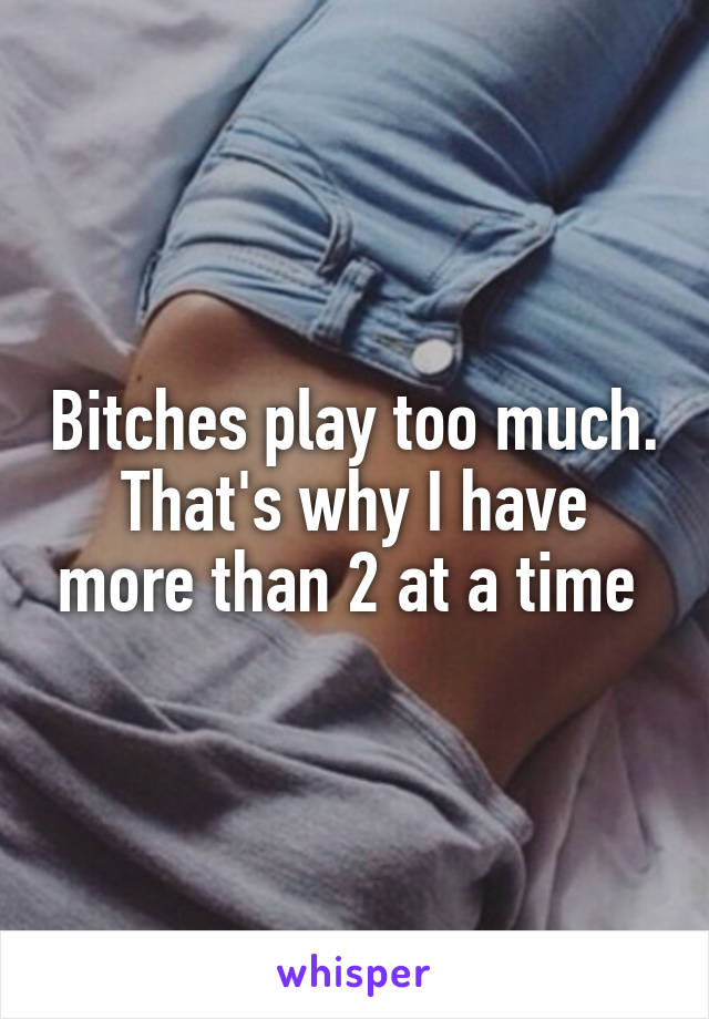 Bitches play too much. That's why I have more than 2 at a time 