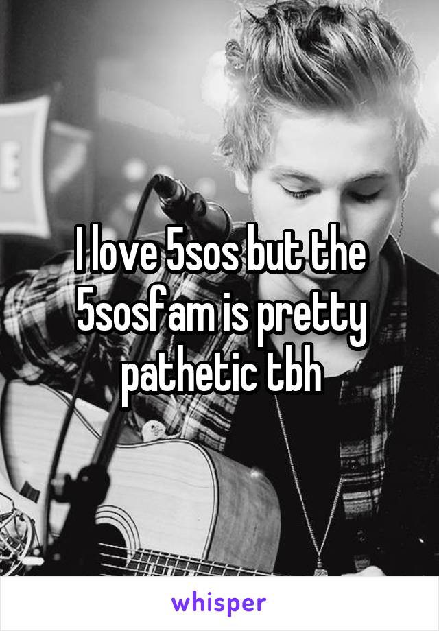 I love 5sos but the 5sosfam is pretty pathetic tbh