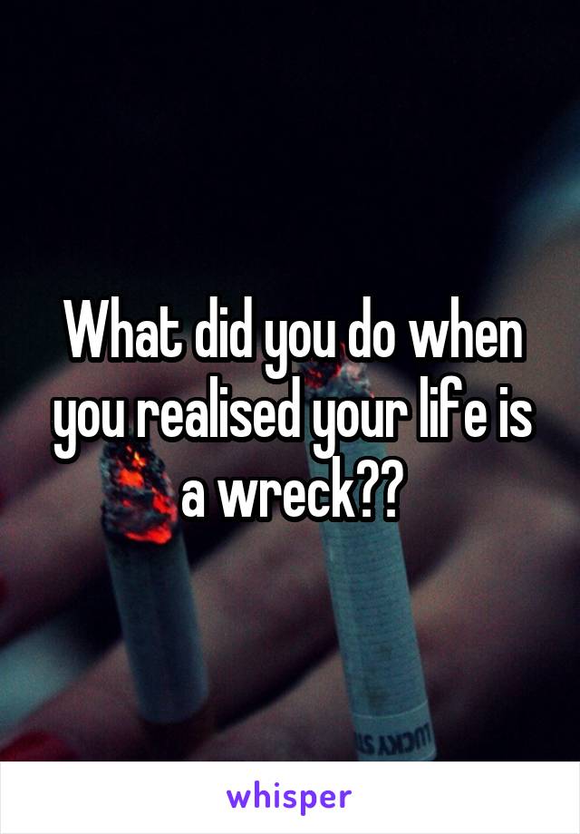 What did you do when you realised your life is a wreck??