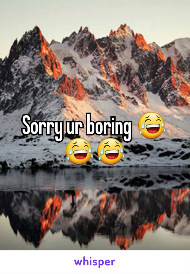 Sorry ur boring 😂😂😂